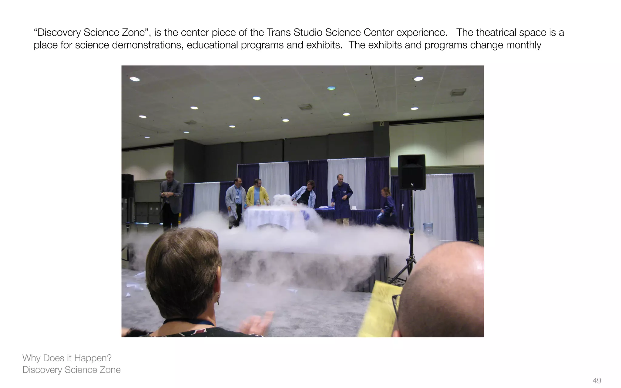 Why Does it Happen?
Discovery Science Zone
“Discovery Science Zone”, is the center piece of the Trans Studio Science Center experience. The theatrical space is a
place for science demonstrations, educational programs and exhibits. The exhibits and programs change monthly
49
 