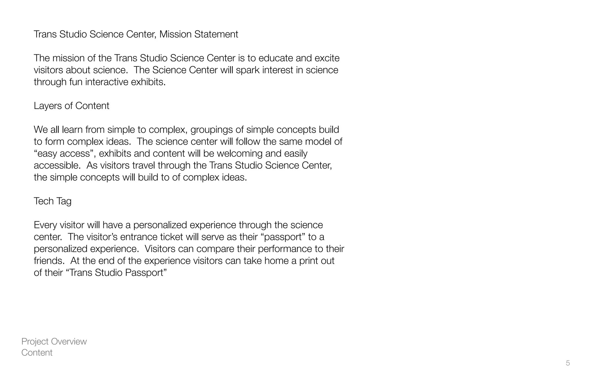 Project Overview
Content
Trans Studio Science Center, Mission Statement
The mission of the Trans Studio Science Center is to educate and excite
visitors about science. The Science Center will spark interest in science
through fun interactive exhibits.
Layers of Content
We all learn from simple to complex, groupings of simple concepts build
to form complex ideas. The science center will follow the same model of
“easy access”, exhibits and content will be welcoming and easily
accessible. As visitors travel through the Trans Studio Science Center,
the simple concepts will build to of complex ideas.
Tech Tag
Every visitor will have a personalized experience through the science
center. The visitor’s entrance ticket will serve as their “passport” to a
personalized experience. Visitors can compare their performance to their
friends. At the end of the experience visitors can take home a print out
of their “Trans Studio Passport”
5
 