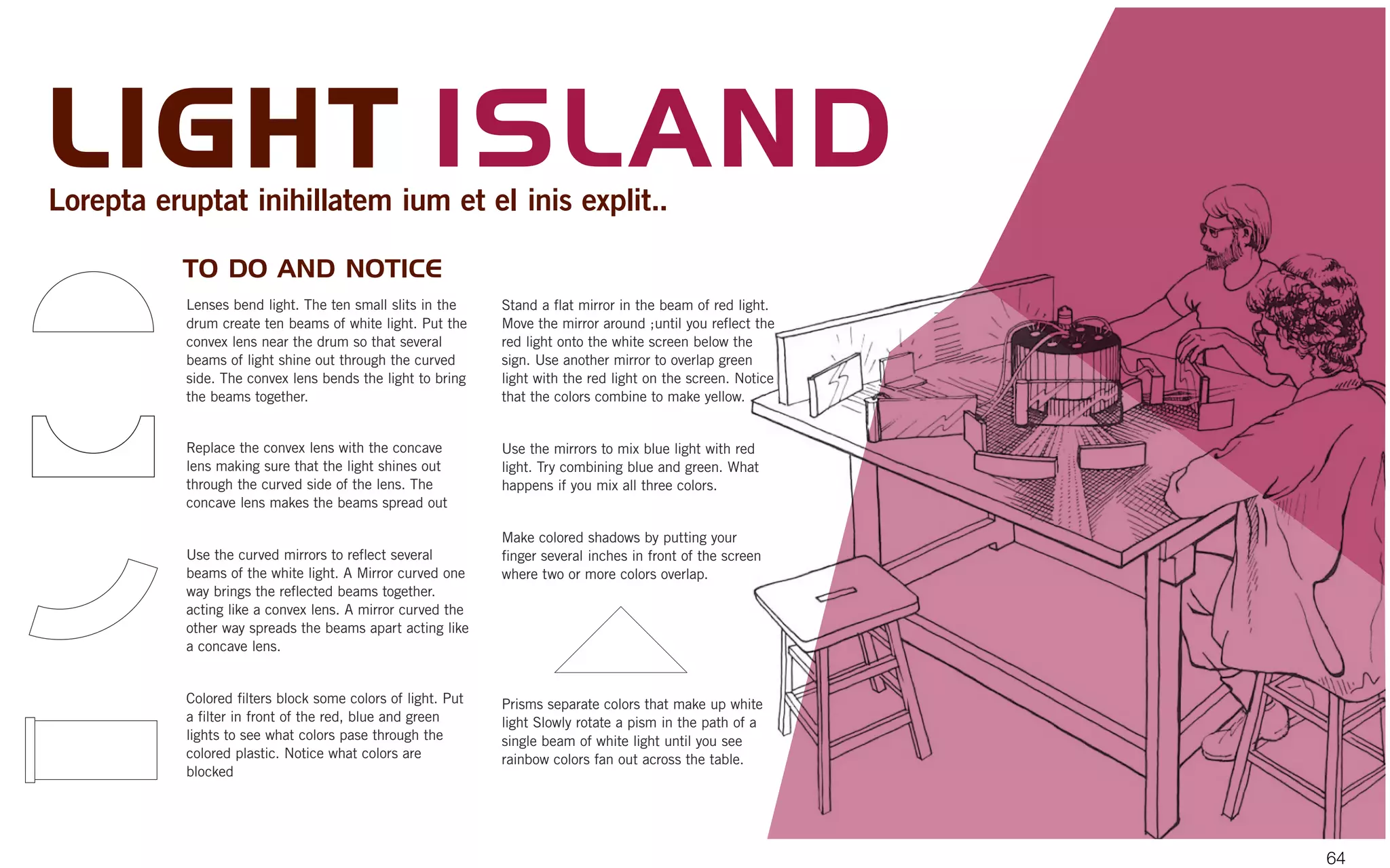 Lenses bend light. The ten small slits in the
drum create ten beams of white light. Put the
convex lens near the drum so that several
beams of light shine out through the curved
side. The convex lens bends the light to bring
the beams together.
Replace the convex lens with the concave
lens making sure that the light shines out
through the curved side of the lens. The
concave lens makes the beams spread out
Use the curved mirrors to reflect several
beams of the white light. A Mirror curved one
way brings the reflected beams together.
acting like a convex lens. A mirror curved the
other way spreads the beams apart acting like
a concave lens.
Colored filters block some colors of light. Put
a filter in front of the red, blue and green
lights to see what colors pase through the
colored plastic. Notice what colors are
blocked
Stand a flat mirror in the beam of red light.
Move the mirror around ;until you reflect the
red light onto the white screen below the
sign. Use another mirror to overlap green
light with the red light on the screen. Notice
that the colors combine to make yellow.
Use the mirrors to mix blue light with red
light. Try combining blue and green. What
happens if you mix all three colors.
Make colored shadows by putting your
finger several inches in front of the screen
where two or more colors overlap.
Prisms separate colors that make up white
light Slowly rotate a pism in the path of a
single beam of white light until you see
rainbow colors fan out across the table.
TO DO AND NOTICE
LIGHT ISLANDLorepta eruptat inihillatem ium et el inis explit..
64
 