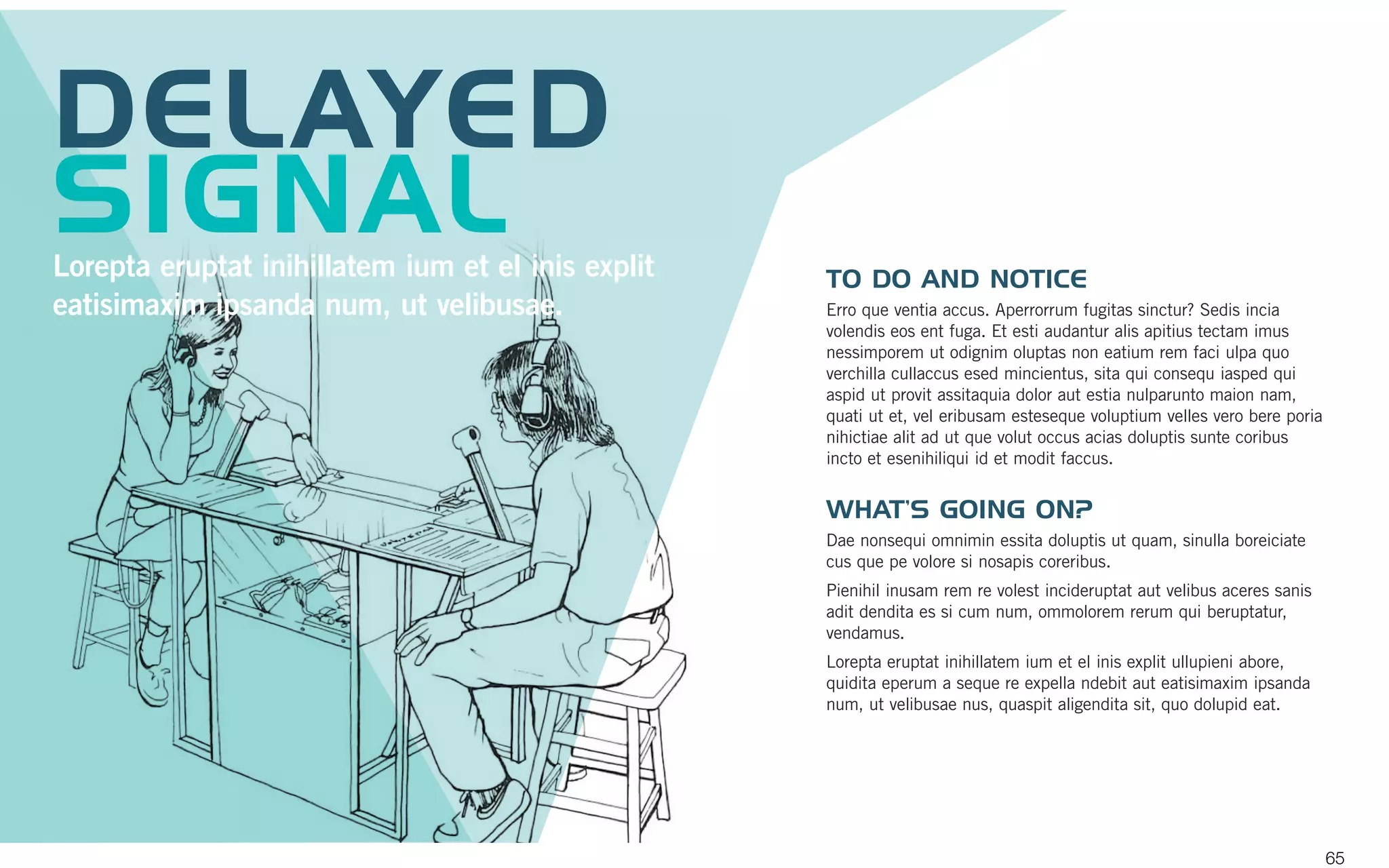 TO DO AND NOTICE
Erro que ventia accus. Aperrorrum fugitas sinctur? Sedis incia
volendis eos ent fuga. Et esti audantur alis apitius tectam imus
nessimporem ut odignim oluptas non eatium rem faci ulpa quo
verchilla cullaccus esed mincientus, sita qui consequ iasped qui
aspid ut provit assitaquia dolor aut estia nulparunto maion nam,
quati ut et, vel eribusam esteseque voluptium velles vero bere poria
nihictiae alit ad ut que volut occus acias doluptis sunte coribus
incto et esenihiliqui id et modit faccus.
WHAT’S GOING ON?
Dae nonsequi omnimin essita doluptis ut quam, sinulla boreiciate
cus que pe volore si nosapis coreribus.
Pienihil inusam rem re volest incideruptat aut velibus aceres sanis
adit dendita es si cum num, ommolorem rerum qui beruptatur,
vendamus.
Lorepta eruptat inihillatem ium et el inis explit ullupieni abore,
quidita eperum a seque re expella ndebit aut eatisimaxim ipsanda
num, ut velibusae nus, quaspit aligendita sit, quo dolupid eat.
DELAYED
SIGNALLorepta eruptat inihillatem ium et el inis explit
eatisimaxim ipsanda num, ut velibusae.
65
 