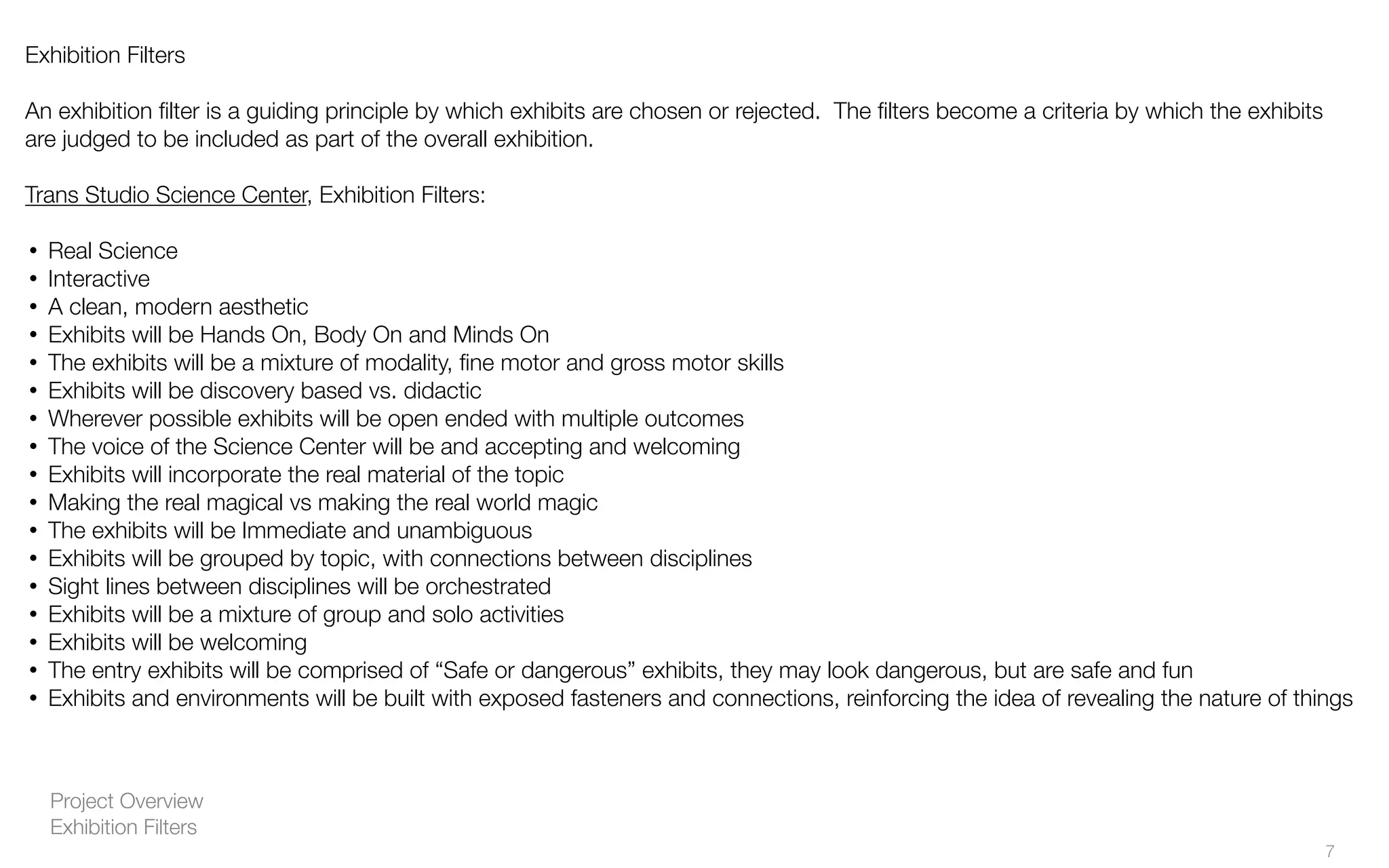 Project Overview
Exhibition Filters
Exhibition Filters
An exhibition ﬁlter is a guiding principle by which exhibits are chosen or rejected. The ﬁlters become a criteria by which the exhibits
are judged to be included as part of the overall exhibition.
Trans Studio Science Center, Exhibition Filters:
• Real Science
• Interactive
• A clean, modern aesthetic
• Exhibits will be Hands On, Body On and Minds On
• The exhibits will be a mixture of modality, ﬁne motor and gross motor skills
• Exhibits will be discovery based vs. didactic
• Wherever possible exhibits will be open ended with multiple outcomes
• The voice of the Science Center will be and accepting and welcoming
• Exhibits will incorporate the real material of the topic
• Making the real magical vs making the real world magic
• The exhibits will be Immediate and unambiguous
• Exhibits will be grouped by topic, with connections between disciplines
• Sight lines between disciplines will be orchestrated
• Exhibits will be a mixture of group and solo activities
• Exhibits will be welcoming
• The entry exhibits will be comprised of “Safe or dangerous” exhibits, they may look dangerous, but are safe and fun
• Exhibits and environments will be built with exposed fasteners and connections, reinforcing the idea of revealing the nature of things
7
 