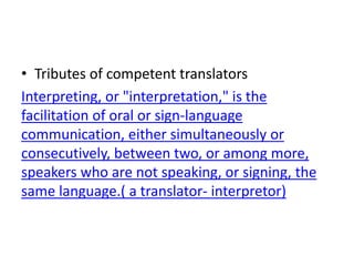 • Tributes of competent translators
Interpreting, or "interpretation," is the
facilitation of oral or sign-language
communication, either simultaneously or
consecutively, between two, or among more,
speakers who are not speaking, or signing, the
same language.( a translator- interpretor)
 