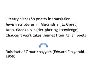 Literary pieces Vs poetry in translation:
Jewish scriptures in Alexandria ( to Greek)
Arabs Greek texts (deciphering knowledge)
Chaucer’s work takes themes from Italian poets
Rubaiyat of Omar Khayyam (Edward Fitzgerald-
1959)
 