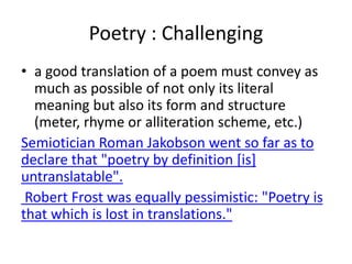 Poetry : Challenging
• a good translation of a poem must convey as
much as possible of not only its literal
meaning but also its form and structure
(meter, rhyme or alliteration scheme, etc.)
Semiotician Roman Jakobson went so far as to
declare that "poetry by definition [is]
untranslatable".
Robert Frost was equally pessimistic: "Poetry is
that which is lost in translations."
 