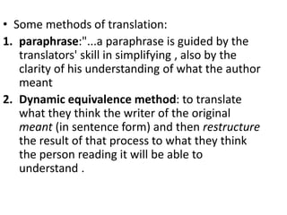 • Some methods of translation:
1. paraphrase:"...a paraphrase is guided by the
translators' skill in simplifying , also by the
clarity of his understanding of what the author
meant
2. Dynamic equivalence method: to translate
what they think the writer of the original
meant (in sentence form) and then restructure
the result of that process to what they think
the person reading it will be able to
understand .
 