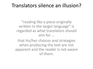 Translators silence an illusion?
“reading like a piece originally
written in the target language” is
regarded as what translators should
aim for …
that his/her choices and strategies
when producing the text are not
apparent and the reader is not aware
of them.
 