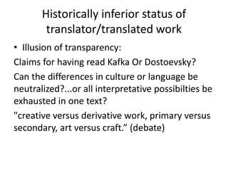 Historically inferior status of
translator/translated work
• Illusion of transparency:
Claims for having read Kafka Or Dostoevsky?
Can the differences in culture or language be
neutralized?...or all interpretative possibilties be
exhausted in one text?
"creative versus derivative work, primary versus
secondary, art versus craft.” (debate)
 