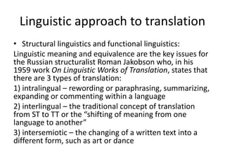 Linguistic approach to translation
• Structural linguistics and functional linguistics:
Linguistic meaning and equivalence are the key issues for
the Russian structuralist Roman Jakobson who, in his
1959 work On Linguistic Works of Translation, states that
there are 3 types of translation:
1) intralingual – rewording or paraphrasing, summarizing,
expanding or commenting within a language
2) interlingual – the traditional concept of translation
from ST to TT or the “shifting of meaning from one
language to another”
3) intersemiotic – the changing of a written text into a
different form, such as art or dance
 