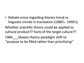• Debate arose regarding literary trend vs
linguistic trends in translation (1980’s -1990’s)
Whether scientific theory could be applied to
cultural product?? Facts of the target culture??
1984___Skopos theory paradigm shift to
‘’purpose to be filled rather than prioritizing’’
 