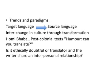 • Trends and paradigms:
Target language Source language
Inter-change in culture through transformation
Homi Bhaba_ Post-colonial texts ‘’Humour: can
you translate?’’
Is it ethically doubtful or translator and the
writer share an inter-personal relationship?
 