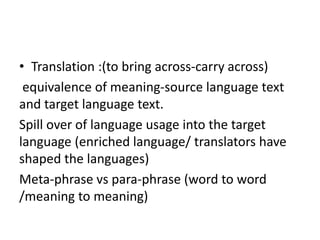 • Translation :(to bring across-carry across)
equivalence of meaning-source language text
and target language text.
Spill over of language usage into the target
language (enriched language/ translators have
shaped the languages)
Meta-phrase vs para-phrase (word to word
/meaning to meaning)
 