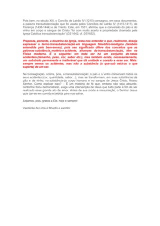 Pois bem, no século XIII, o Concílio de Latrão IV (1215) consagrou, em seus documentos,
a palavra transubstanciação que foi usada pelos Concílios de Latrão IV (1415-1417), de
Florença (1438-1444) e de Trento. Este, em 1551, afirmou que a conversão do pão e do
vinho em corpo e sangue de Cristo “foi com muito acerto e propriedade chamada pela
Igreja Católica transubstanciação” (DS 1642; cf. DS1652).
Proposta, portanto, a doutrina da Igreja, resta-nos entender o que, realmente, deseja
expressar o termo transubstanciação em linguagem filosófico-teológica (também
entendida pelo bem-senso), pois seu significado difere dos conceitos que as
palavras substância, matéria e acidente, alicerces da transubstanciação, têm na
Física moderna. É o seguinte: em todo ser há um conjunto de notas
acidentais (tamanho, peso, cor, sabor etc.), mas também existe, necessariamente,
um substrato permanente e inalterável que dá unidade e coesão a esse ser. Mais:
sempre vemos os acidentes, mas não a substância (o que sub está ou o que
suporta) de um ser.
Na Consagração, ocorre, pois, a transubstanciação: o pão e o vinho conservam todos os
seus acidentes (cor, quantidade, sabor…), mas se transformam, em suas substâncias de
pão e de vinho, na substância do corpo humano e no sangue de Jesus Cristo, Nosso
Senhor. Como explicar isso? – É um mistério de fé que, embora não seja absurdo,
conforme ficou demonstrado, exige uma intervenção de Deus que tudo pode a fim de ser
realizado esse grande ato de amor. Antes de sua morte e ressurreição, o Senhor Jesus
quis dar-se em comida e bebida para nos salvar.
Sejamos, pois, gratos a Ele, hoje e sempre!
Vanderlei de Lima é filósofo e escritor.
 
