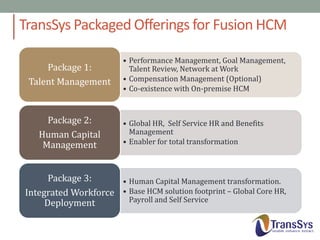 TransSys Packaged Offerings for Fusion HCM
Package 1:
Talent Management

Package 2:
Human Capital
Management

• Performance Management, Goal Management,
Talent Review, Network at Work
• Compensation Management (Optional)
• Co-existence with On-premise HCM

• Global HR, Self Service HR and Benefits
Management
• Enabler for total transformation

Package 3:
• Human Capital Management transformation.
Integrated Workforce • Base HCM solution footprint – Global Core HR,
Payroll and Self Service
Deployment

 