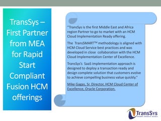 TransSys –
First Partner
from MEA
for Rapid
Start
Compliant
Fusion HCM
offerings

“TransSys is the first Middle East and Africa
region Partner to go to market with an HCM
Cloud Implementation Ready offering.
The TransSMARTTM methodology is aligned with
HCM Cloud Service best practices and was
developed in close collaboration with the HCM
Cloud Implementation Center of Excellence.
TransSys’s SaaS implementation approach is
designed to deploy a transaction ready and
design complete solution that customers evolve
to achieve compelling business value quickly.”
Mike Gagas, Sr. Director, HCM Cloud Center of
Excellence, Oracle Corporation.

 