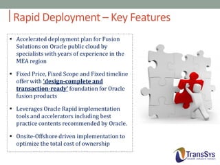 Rapid Deployment – Key Features
 Accelerated deployment plan for Fusion
Solutions on Oracle public cloud by
specialists with years of experience in the
MEA region

 Fixed Price, Fixed Scope and Fixed timeline
offer with ‘design-complete and
transaction-ready’ foundation for Oracle
fusion products
 Leverages Oracle Rapid implementation
tools and accelerators including best
practice contents recommended by Oracle.
 Onsite-Offshore driven implementation to
optimize the total cost of ownership

 