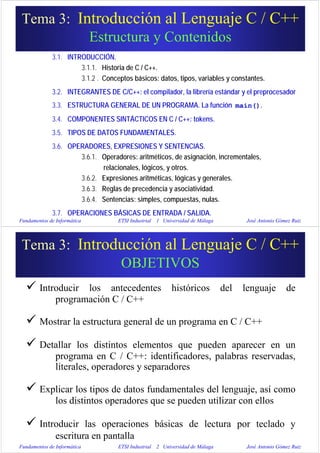 Fundamentos de Informática ETSI Industrial 1 Universidad de Málaga José Antonio Gómez Ruiz
3.1. INTRODUCCIÓN.
3.1.1. Historia de C / C++.
3.1.2 . Conceptos básicos: datos, tipos, variables y constantes.
3.2. INTEGRANTES DE C/C++: el compilador, la librería estándar y el preprocesador
3.3. ESTRUCTURA GENERAL DE UN PROGRAMA. La función main().
3.4. COMPONENTES SINTÁCTICOS EN C / C++: tokens.
3.5. TIPOS DE DATOS FUNDAMENTALES.
3.6. OPERADORES, EXPRESIONES Y SENTENCIAS.
3.6.1. Operadores: aritméticos, de asignación, incrementales,
relacionales, lógicos, y otros.
3.6.2. Expresiones aritméticas, lógicas y generales.
3.6.3. Reglas de precedencia y asociatividad.
3.6.4. Sentencias: simples, compuestas, nulas.
3.7. OPERACIONES BÁSICAS DE ENTRADA / SALIDA.
Tema 3: Introducción al Lenguaje C / C++
Estructura y Contenidos
Fundamentos de Informática ETSI Industrial 2 Universidad de Málaga José Antonio Gómez Ruiz
Introducir los antecedentes históricos del lenguaje de
programación C / C++
Mostrar la estructura general de un programa en C / C++
Detallar los distintos elementos que pueden aparecer en un
programa en C / C++: identificadores, palabras reservadas,
literales, operadores y separadores
Explicar los tipos de datos fundamentales del lenguaje, así como
los distintos operadores que se pueden utilizar con ellos
Introducir las operaciones básicas de lectura por teclado y
escritura en pantalla
Tema 3: Introducción al Lenguaje C / C++
OBJETIVOS
 