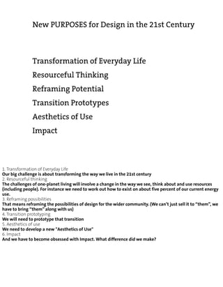 New PURPOSES for Design in the 21st Century



               Transformation of Everyday Life
               Resourceful Thinking
               Reframing Potential
               Transition Prototypes
               Aesthetics of Use
               Impact



1. Transformation of Everyday Life
Our big challenge is about transforming the way we live in the 21st century
2. Resourceful thinking
The challenges of one-planet living will involve a change in the way we see, think about and use resources
(including people). For instance we need to work out how to exist on about five percent of our current energy
use.
3. Reframing possibilities
That means reframing the possibilities of design for the wider community. (We can’t just sell it to “them”, we
have to bring “them” along with us)
4. Transition prototyping
We will need to prototype that transition
5. Aesthetics of use
We need to develop a new "Aesthetics of Use"
6. Impact
And we have to become obsessed with Impact. What difference did we make?
 