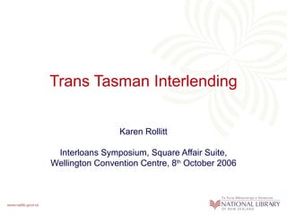 Trans Tasman Interlending
Karen Rollitt
Interloans Symposium, Square Affair Suite,
Wellington Convention Centre, 8th October 2006

 
