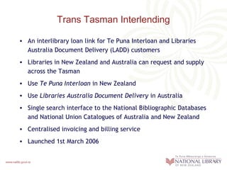 Trans Tasman Interlending
• An interlibrary loan link for Te Puna Interloan and Libraries
Australia Document Delivery (LADD) customers
• Libraries in New Zealand and Australia can request and supply
across the Tasman
• Use Te Puna Interloan in New Zealand
• Use Libraries Australia Document Delivery in Australia
• Single search interface to the National Bibliographic Databases
and National Union Catalogues of Australia and New Zealand
• Centralised invoicing and billing service
• Launched 1st March 2006

 