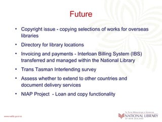 Future
• Copyright issue - copying selections of works for overseas
libraries
• Directory for library locations
• Invoicing and payments - Interloan Billing System (IBS)
transferred and managed within the National Library
• Trans Tasman Interlending survey
• Assess whether to extend to other countries and
document delivery services
• NIAP Project - Loan and copy functionality

 