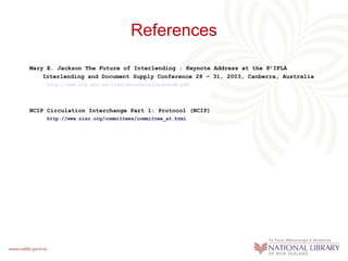 References
Mary E. Jackson The Future of Interlending : Keynote Address at the 8th IFLA
Interlending and Document Supply Conference 28 – 31, 2003, Canberra, Australia
http://www.nla.gov.au/ilds/abstracts/JacksonM.pdf

NCIP Circulation Interchange Part 1: Protocol (NCIP)
http://www.niso.org/committees/committee_at.html

 