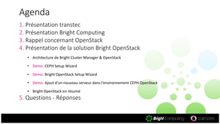 Agenda
1. Présentation transtec
2. Présentation Bright Computing
3. Rappel concernant OpenStack
4. Présentation de la solution Bright OpenStack
• Architecture de Bright Cluster Manager & OpenStack
• Demo: CEPH Setup Wizard
• Demo: Bright OpenStack Setup Wizard
• Demo: Ajout d‘un nouveau serveur dans l‘environnement CEPH OpenStack
• Bright OpenStack en résumé
5. Questions - Réponses
 