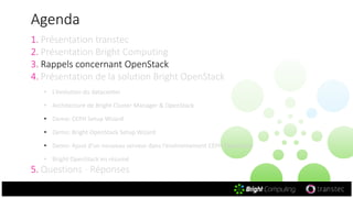 Agenda
1. Présentation transtec
2. Présentation Bright Computing
3. Rappels concernant OpenStack
4. Présentation de la solution Bright OpenStack
• L‘évolution du datacenter
• Architecture de Bright Cluster Manager & OpenStack
• Demo: CEPH Setup Wizard
• Demo: Bright OpenStack Setup Wizard
• Demo: Ajout d‘un nouveau serveur dans l‘environnement CEPH OpenStack
• Bright OpenStack en résumé
5. Questions - Réponses
 