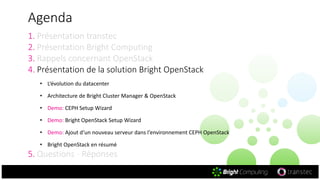 Agenda
1. Présentation transtec
2. Présentation Bright Computing
3. Rappels concernant OpenStack
4. Présentation de la solution Bright OpenStack
• L‘évolution du datacenter
• Architecture de Bright Cluster Manager & OpenStack
• Demo: CEPH Setup Wizard
• Demo: Bright OpenStack Setup Wizard
• Demo: Ajout d‘un nouveau serveur dans l‘environnement CEPH OpenStack
• Bright OpenStack en résumé
5. Questions - Réponses
 