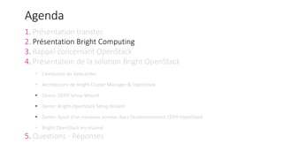 Agenda
1. Présentation transtec
2. Présentation Bright Computing
3. Rappel concernant OpenStack
4. Présentation de la solution Bright OpenStack
• L‘évolution du datacenter
• Architecture de Bright Cluster Manager & OpenStack
• Demo: CEPH Setup Wizard
• Demo: Bright OpenStack Setup Wizard
• Demo: Ajout d‘un nouveau serveur dans l‘environnement CEPH OpenStack
• Bright OpenStack en résumé
5. Questions - Réponses
 
