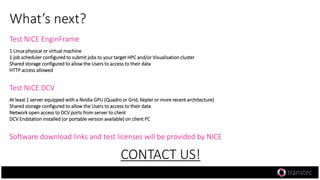 What’s next?
Test NICE EnginFrame
1 Linux physical or virtual machine
1 job scheduler configured to submit jobs to your target HPC and/or Visualisation cluster
Shared storage configured to allow the Users to access to their data
HTTP access allowed
Test NICE DCV
At least 1 server equipped with a Nvidia GPU (Quadro or Grid, Kepler or more recent architecture)
Shared storage configured to allow the Users to access to their data
Network open access to DCV ports from server to client
DCV Endstation installed (or portable version available) on client PC
Software download links and test licenses will be provided by NICE
CONTACT US!
 