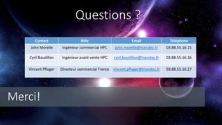 Questions ?
Contact Rôle Email Téléphone
John Morelle Ingénieur commercial HPC john.morelle@transtec.fr 03.88.55.16.15
Cyril Baudillon Ingénieur avant-vente HPC cyril.baudillon@transtec.fr 03.88.55.16.16
Vincent Pfleger Directeur commercial France vincent.pfleger@transtec.fr 03.88.55.16.27
Merci!
 