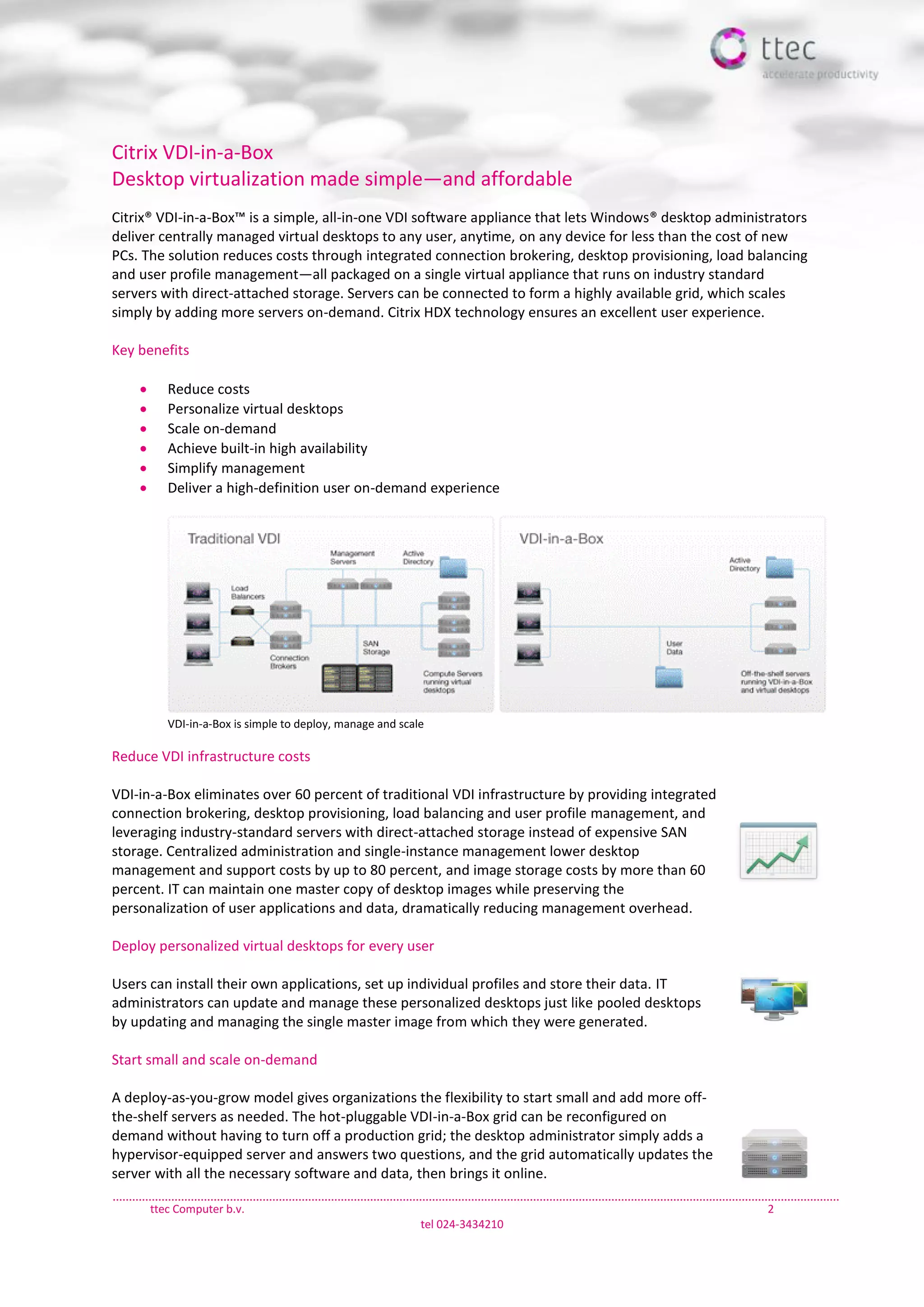 ttec Computer b.v. 2
tel 024-3434210
Citrix VDI-in-a-Box
Desktop virtualization made simple—and affordable
Citrix® VDI-in-a-Box™ is a simple, all-in-one VDI software appliance that lets Windows® desktop administrators
deliver centrally managed virtual desktops to any user, anytime, on any device for less than the cost of new
PCs. The solution reduces costs through integrated connection brokering, desktop provisioning, load balancing
and user profile management—all packaged on a single virtual appliance that runs on industry standard
servers with direct-attached storage. Servers can be connected to form a highly available grid, which scales
simply by adding more servers on-demand. Citrix HDX technology ensures an excellent user experience.
Key benefits
 Reduce costs
 Personalize virtual desktops
 Scale on-demand
 Achieve built-in high availability
 Simplify management
 Deliver a high-definition user on-demand experience
VDI-in-a-Box is simple to deploy, manage and scale
Reduce VDI infrastructure costs
VDI-in-a-Box eliminates over 60 percent of traditional VDI infrastructure by providing integrated
connection brokering, desktop provisioning, load balancing and user profile management, and
leveraging industry-standard servers with direct-attached storage instead of expensive SAN
storage. Centralized administration and single-instance management lower desktop
management and support costs by up to 80 percent, and image storage costs by more than 60
percent. IT can maintain one master copy of desktop images while preserving the
personalization of user applications and data, dramatically reducing management overhead.
Deploy personalized virtual desktops for every user
Users can install their own applications, set up individual profiles and store their data. IT
administrators can update and manage these personalized desktops just like pooled desktops
by updating and managing the single master image from which they were generated.
Start small and scale on-demand
A deploy-as-you-grow model gives organizations the flexibility to start small and add more off-
the-shelf servers as needed. The hot-pluggable VDI-in-a-Box grid can be reconfigured on
demand without having to turn off a production grid; the desktop administrator simply adds a
hypervisor-equipped server and answers two questions, and the grid automatically updates the
server with all the necessary software and data, then brings it online.
 