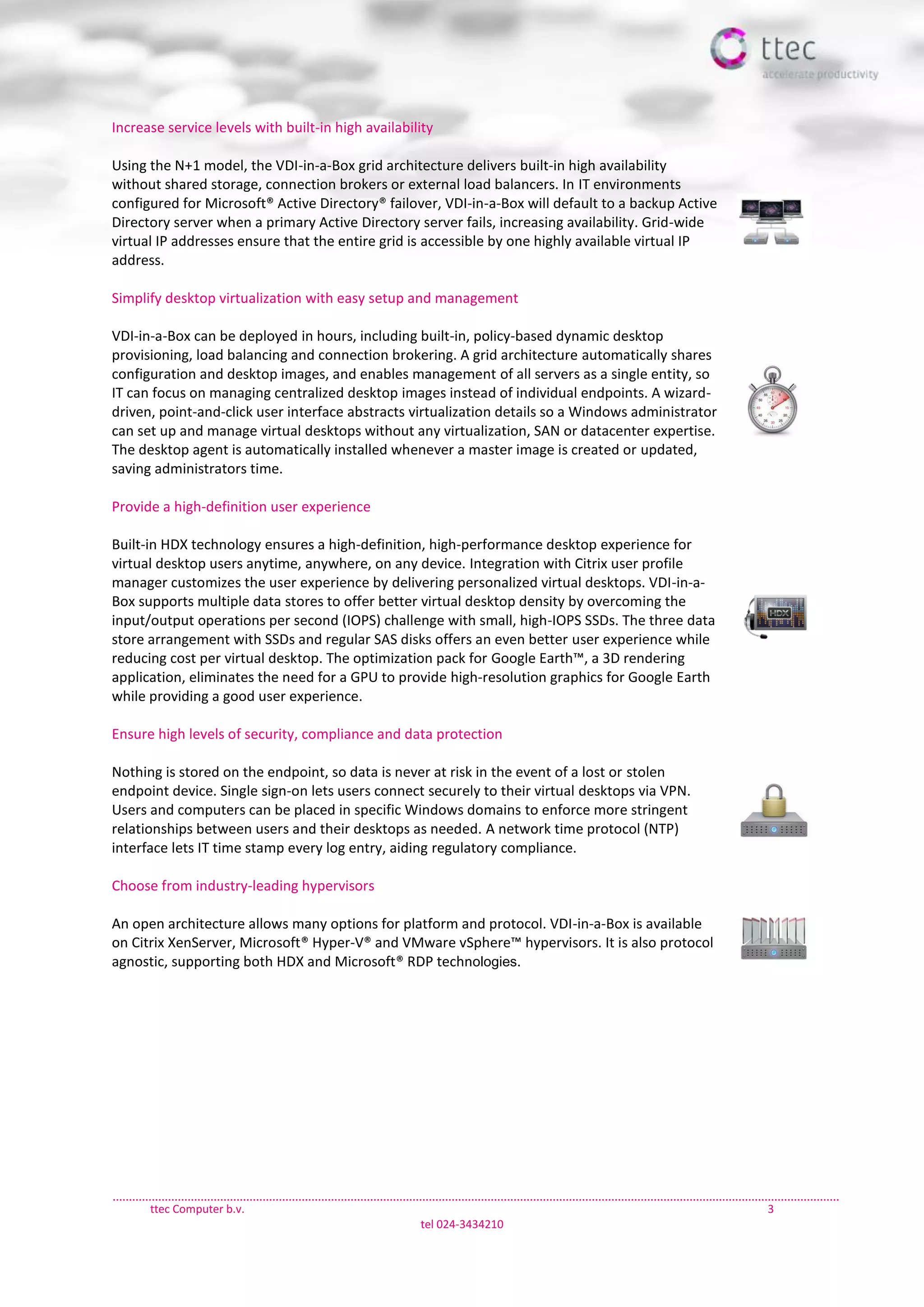 ttec Computer b.v. 3
tel 024-3434210
Increase service levels with built-in high availability
Using the N+1 model, the VDI-in-a-Box grid architecture delivers built-in high availability
without shared storage, connection brokers or external load balancers. In IT environments
configured for Microsoft® Active Directory® failover, VDI-in-a-Box will default to a backup Active
Directory server when a primary Active Directory server fails, increasing availability. Grid-wide
virtual IP addresses ensure that the entire grid is accessible by one highly available virtual IP
address.
Simplify desktop virtualization with easy setup and management
VDI-in-a-Box can be deployed in hours, including built-in, policy-based dynamic desktop
provisioning, load balancing and connection brokering. A grid architecture automatically shares
configuration and desktop images, and enables management of all servers as a single entity, so
IT can focus on managing centralized desktop images instead of individual endpoints. A wizard-
driven, point-and-click user interface abstracts virtualization details so a Windows administrator
can set up and manage virtual desktops without any virtualization, SAN or datacenter expertise.
The desktop agent is automatically installed whenever a master image is created or updated,
saving administrators time.
Provide a high-definition user experience
Built-in HDX technology ensures a high-definition, high-performance desktop experience for
virtual desktop users anytime, anywhere, on any device. Integration with Citrix user profile
manager customizes the user experience by delivering personalized virtual desktops. VDI-in-a-
Box supports multiple data stores to offer better virtual desktop density by overcoming the
input/output operations per second (IOPS) challenge with small, high-IOPS SSDs. The three data
store arrangement with SSDs and regular SAS disks offers an even better user experience while
reducing cost per virtual desktop. The optimization pack for Google Earth™, a 3D rendering
application, eliminates the need for a GPU to provide high-resolution graphics for Google Earth
while providing a good user experience.
Ensure high levels of security, compliance and data protection
Nothing is stored on the endpoint, so data is never at risk in the event of a lost or stolen
endpoint device. Single sign-on lets users connect securely to their virtual desktops via VPN.
Users and computers can be placed in specific Windows domains to enforce more stringent
relationships between users and their desktops as needed. A network time protocol (NTP)
interface lets IT time stamp every log entry, aiding regulatory compliance.
Choose from industry-leading hypervisors
An open architecture allows many options for platform and protocol. VDI-in-a-Box is available
on Citrix XenServer, Microsoft® Hyper-V® and VMware vSphere™ hypervisors. It is also protocol
agnostic, supporting both HDX and Microsoft® RDP technologies.
 
