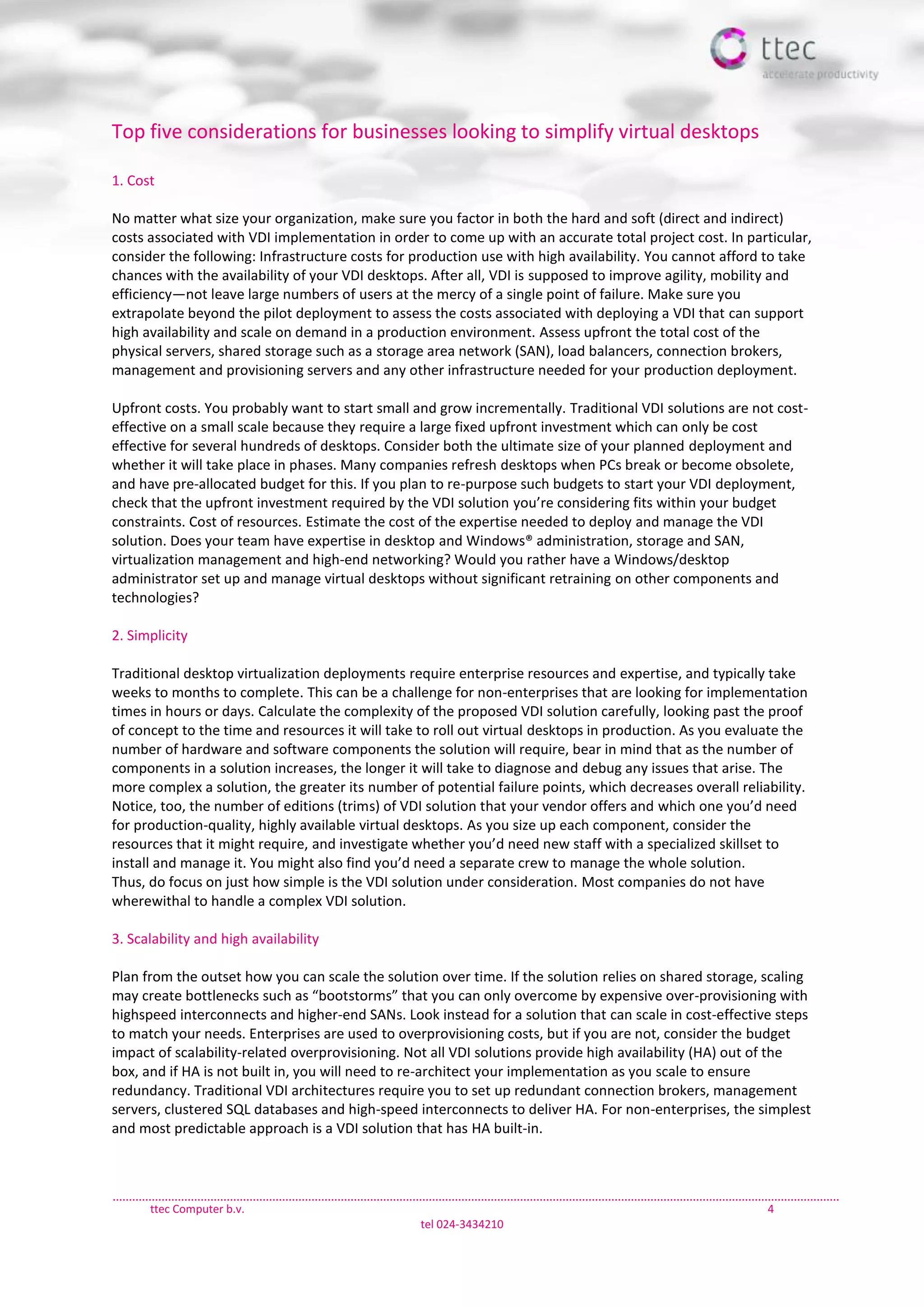 ttec Computer b.v. 4
tel 024-3434210
Top five considerations for businesses looking to simplify virtual desktops
1. Cost
No matter what size your organization, make sure you factor in both the hard and soft (direct and indirect)
costs associated with VDI implementation in order to come up with an accurate total project cost. In particular,
consider the following: Infrastructure costs for production use with high availability. You cannot afford to take
chances with the availability of your VDI desktops. After all, VDI is supposed to improve agility, mobility and
efficiency—not leave large numbers of users at the mercy of a single point of failure. Make sure you
extrapolate beyond the pilot deployment to assess the costs associated with deploying a VDI that can support
high availability and scale on demand in a production environment. Assess upfront the total cost of the
physical servers, shared storage such as a storage area network (SAN), load balancers, connection brokers,
management and provisioning servers and any other infrastructure needed for your production deployment.
Upfront costs. You probably want to start small and grow incrementally. Traditional VDI solutions are not cost-
effective on a small scale because they require a large fixed upfront investment which can only be cost
effective for several hundreds of desktops. Consider both the ultimate size of your planned deployment and
whether it will take place in phases. Many companies refresh desktops when PCs break or become obsolete,
and have pre-allocated budget for this. If you plan to re-purpose such budgets to start your VDI deployment,
check that the upfront investment required by the VDI solution you’re considering fits within your budget
constraints. Cost of resources. Estimate the cost of the expertise needed to deploy and manage the VDI
solution. Does your team have expertise in desktop and Windows® administration, storage and SAN,
virtualization management and high-end networking? Would you rather have a Windows/desktop
administrator set up and manage virtual desktops without significant retraining on other components and
technologies?
2. Simplicity
Traditional desktop virtualization deployments require enterprise resources and expertise, and typically take
weeks to months to complete. This can be a challenge for non-enterprises that are looking for implementation
times in hours or days. Calculate the complexity of the proposed VDI solution carefully, looking past the proof
of concept to the time and resources it will take to roll out virtual desktops in production. As you evaluate the
number of hardware and software components the solution will require, bear in mind that as the number of
components in a solution increases, the longer it will take to diagnose and debug any issues that arise. The
more complex a solution, the greater its number of potential failure points, which decreases overall reliability.
Notice, too, the number of editions (trims) of VDI solution that your vendor offers and which one you’d need
for production-quality, highly available virtual desktops. As you size up each component, consider the
resources that it might require, and investigate whether you’d need new staff with a specialized skillset to
install and manage it. You might also find you’d need a separate crew to manage the whole solution.
Thus, do focus on just how simple is the VDI solution under consideration. Most companies do not have
wherewithal to handle a complex VDI solution.
3. Scalability and high availability
Plan from the outset how you can scale the solution over time. If the solution relies on shared storage, scaling
may create bottlenecks such as “bootstorms” that you can only overcome by expensive over-provisioning with
highspeed interconnects and higher-end SANs. Look instead for a solution that can scale in cost-effective steps
to match your needs. Enterprises are used to overprovisioning costs, but if you are not, consider the budget
impact of scalability-related overprovisioning. Not all VDI solutions provide high availability (HA) out of the
box, and if HA is not built in, you will need to re-architect your implementation as you scale to ensure
redundancy. Traditional VDI architectures require you to set up redundant connection brokers, management
servers, clustered SQL databases and high-speed interconnects to deliver HA. For non-enterprises, the simplest
and most predictable approach is a VDI solution that has HA built-in.
 