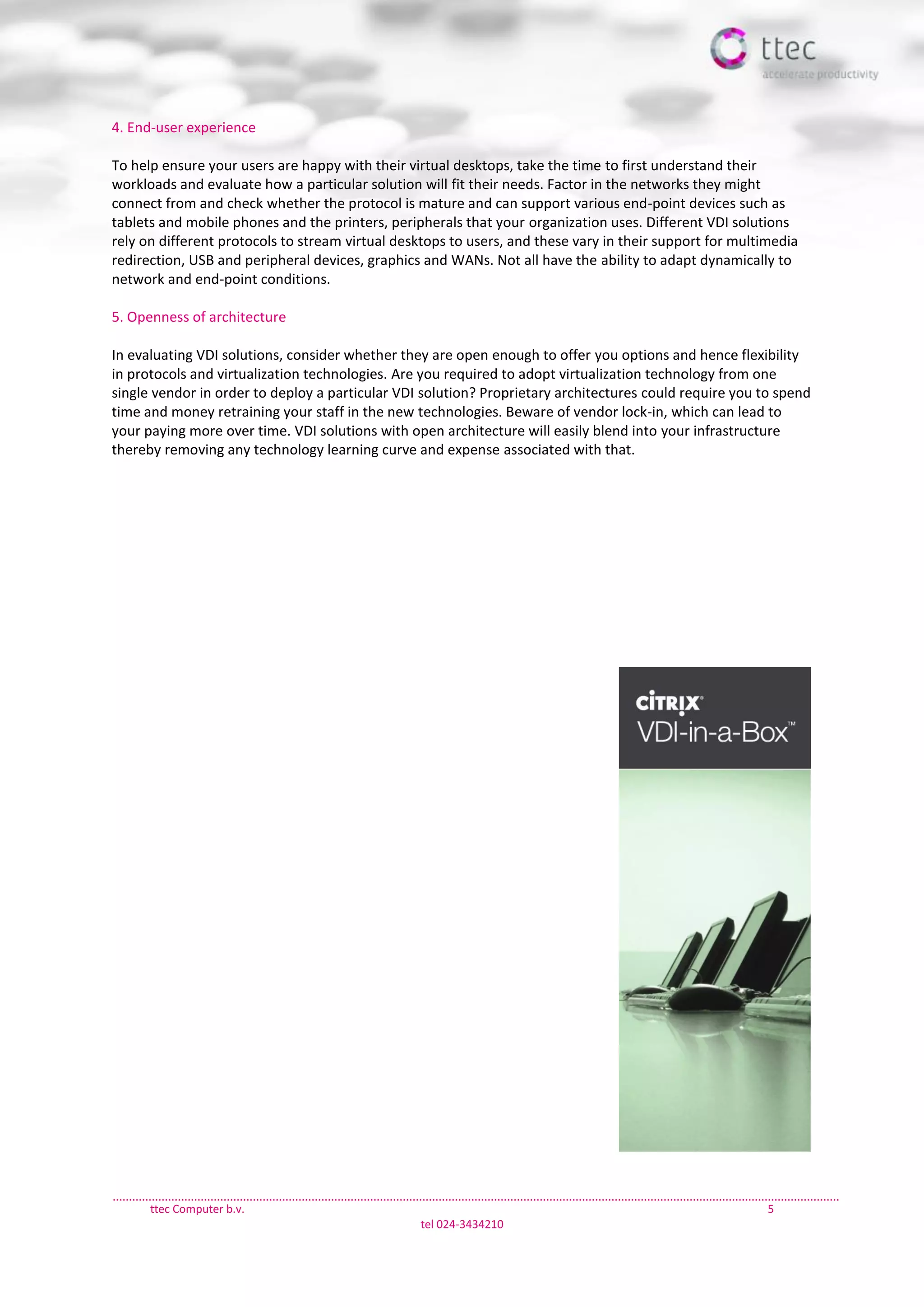 ttec Computer b.v. 5
tel 024-3434210
4. End-user experience
To help ensure your users are happy with their virtual desktops, take the time to first understand their
workloads and evaluate how a particular solution will fit their needs. Factor in the networks they might
connect from and check whether the protocol is mature and can support various end-point devices such as
tablets and mobile phones and the printers, peripherals that your organization uses. Different VDI solutions
rely on different protocols to stream virtual desktops to users, and these vary in their support for multimedia
redirection, USB and peripheral devices, graphics and WANs. Not all have the ability to adapt dynamically to
network and end-point conditions.
5. Openness of architecture
In evaluating VDI solutions, consider whether they are open enough to offer you options and hence flexibility
in protocols and virtualization technologies. Are you required to adopt virtualization technology from one
single vendor in order to deploy a particular VDI solution? Proprietary architectures could require you to spend
time and money retraining your staff in the new technologies. Beware of vendor lock-in, which can lead to
your paying more over time. VDI solutions with open architecture will easily blend into your infrastructure
thereby removing any technology learning curve and expense associated with that.
 