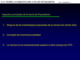 2.3.3. TEORÍAANARQUISTA DEL CTO. DE FEYERABEND Tema1. Lanaturalezadel............
Aspectos principales de la teoría de Feyerabend.
1. Ninguna de las metodologías propuestas de la ciencia han tenido éxito.
2. Concepto de Inconmensurabilidad
3. La ciencia no es necesariamente superior a otros campos de CTO.
 