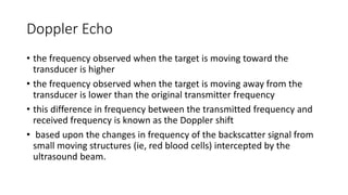 Doppler Echo
• the frequency observed when the target is moving toward the
transducer is higher
• the frequency observed when the target is moving away from the
transducer is lower than the original transmitter frequency
• this difference in frequency between the transmitted frequency and
received frequency is known as the Doppler shift
• based upon the changes in frequency of the backscatter signal from
small moving structures (ie, red blood cells) intercepted by the
ultrasound beam.
 