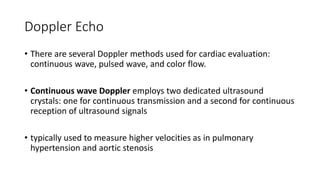 Doppler Echo
• There are several Doppler methods used for cardiac evaluation:
continuous wave, pulsed wave, and color flow.
• Continuous wave Doppler employs two dedicated ultrasound
crystals: one for continuous transmission and a second for continuous
reception of ultrasound signals
• typically used to measure higher velocities as in pulmonary
hypertension and aortic stenosis
 