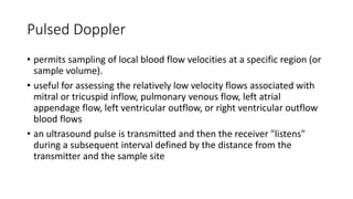 Pulsed Doppler
• permits sampling of local blood flow velocities at a specific region (or
sample volume).
• useful for assessing the relatively low velocity flows associated with
mitral or tricuspid inflow, pulmonary venous flow, left atrial
appendage flow, left ventricular outflow, or right ventricular outflow
blood flows
• an ultrasound pulse is transmitted and then the receiver "listens"
during a subsequent interval defined by the distance from the
transmitter and the sample site
 