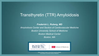 Boston Medical Center is the primary teaching affiliate
of the Boston University School of Medicine.
Transthyretin (TTR) Amyloidosis
Frederick L. Ruberg, MD
Amyloidosis Center and Section of Cardiovascular Medicine
Boston University School of Medicine
Boston Medical Center
Boston, MA
 