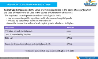 SALE OF CAPITAL GOODS ON WHICH ITC IS TAKEN
Capital Goods means goods the value of which is capitalized in the books of accounts which
are used or intended to be used in the course or furtherance of business.
The registered taxable person on sale of capital goods shall:
- pay an amount equal to input tax credit taken on such capital goods
- reduced by percentage points as prescribed or
-tax on the transaction value of such capital goods, whichever is higher.
Particulars Amount
ITC taken on such capital goods xxxx
Less: % prescribed by the Govt xxxx
Total (A) XXXX
Tax on the transaction value of such capital goods (B) XXXX
The taxable person shall pay an amount higher of A or B.
 