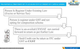 TRANSITIONAL PROVISION OF UN-AVAILED CENVAT CREDIT ON CAPITAL GOODS
Person Is Register Under Existing Law
(Excise or Service Tax)
Person is register under GST and not
opting for composition scheme
There is un-availed CENVAT not carried
forward in return as per Earlier Law
Said Credit can be taken as ITC under
GST as CGST
 