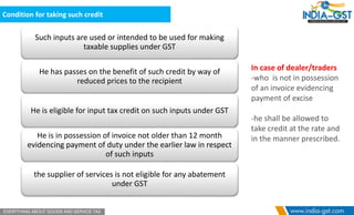 Condition for taking such credit
Such inputs are used or intended to be used for making
taxable supplies under GST
He has passes on the benefit of such credit by way of
reduced prices to the recipient
He is eligible for input tax credit on such inputs under GST
He is in possession of invoice not older than 12 month
evidencing payment of duty under the earlier law in respect
of such inputs
the supplier of services is not eligible for any abatement
under GST
In case of dealer/traders
-who is not in possession
of an invoice evidencing
payment of excise
-he shall be allowed to
take credit at the rate and
in the manner prescribed.
 