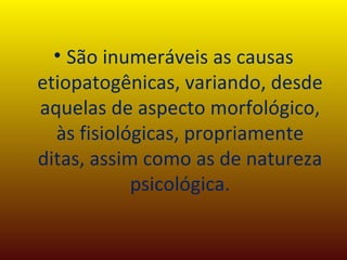 São inumeráveis as causas etiopatogênicas, variando, desde aquelas de aspecto morfológico, às fisiológicas, propriamente ditas, assim como as de natureza psicológica. 