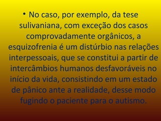 No caso, por exemplo, da tese sulivaniana, com exceção dos casos comprovadamente orgânicos, a esquizofrenia é um distúrbio nas relações interpessoais, que se constitui a partir de intercâmbios humanos desfavoráveis no início da vida, consistindo em um estado de pânico ante a realidade, desse modo fugindo o paciente para o autismo. 