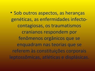 Sob outros aspectos, as heranças genéticas, as enfermidades infecto-contagiosas, os traumatismos cranianos respondem por fenômenos orgânicos que se enquadram nas teorias que se referem às constituições corporais leptossômicas, atléticas e displásicas. 