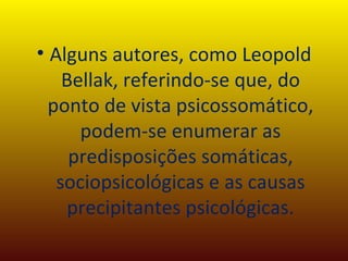 Alguns autores, como Leopold Bellak, referindo-se que, do ponto de vista psicossomático, podem-se enumerar as predisposições somáticas, sociopsicológicas e as causas precipitantes psicológicas. 