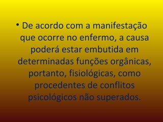 De acordo com a manifestação que ocorre no enfermo, a causa poderá estar embutida em determinadas funções orgânicas, portanto, fisiológicas, como procedentes de conflitos psicológicos não superados. 