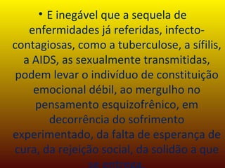 E inegável que a sequela de enfermidades já referidas, infecto-contagiosas, como a tuberculose, a sífilis, a AIDS, as sexualmente transmitidas, podem levar o indivíduo de constituição emocional débil, ao mergulho no pensamento esquizofrênico, em decorrência do sofrimento experimentado, da falta de esperança de cura, da rejeição social, da solidão a que se entrega. 