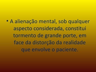 A alienação mental, sob qualquer aspecto considerada, constitui tormento de grande porte, em face da distorção da realidade que envolve o paciente. 